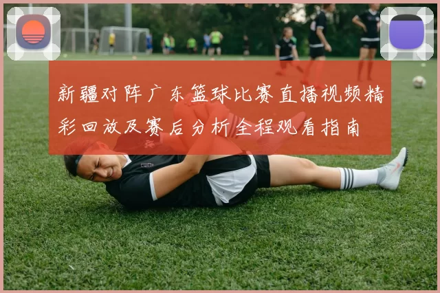 新疆对阵广东篮球比赛直播视频精彩回放及赛后分析全程观看指南