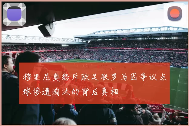 穆里尼奥怒斥欧足联罗马因争议点球惨遭淘汰的背后真相