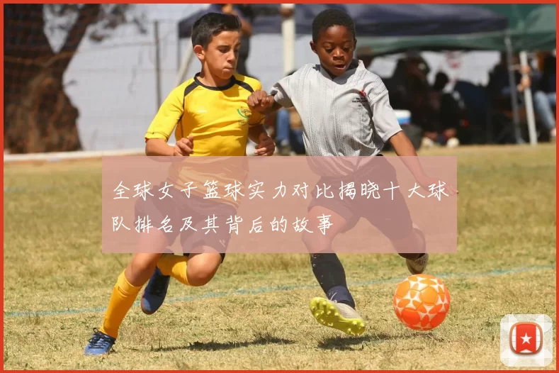 全球女子篮球实力对比揭晓十大球队排名及其背后的故事