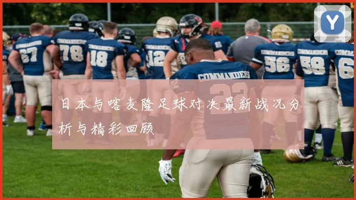 日本与喀麦隆足球对决最新战况分析与精彩回顾