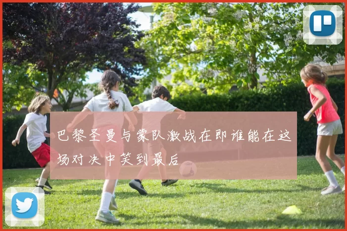 巴黎圣曼与蒙队激战在即谁能在这场对决中笑到最后