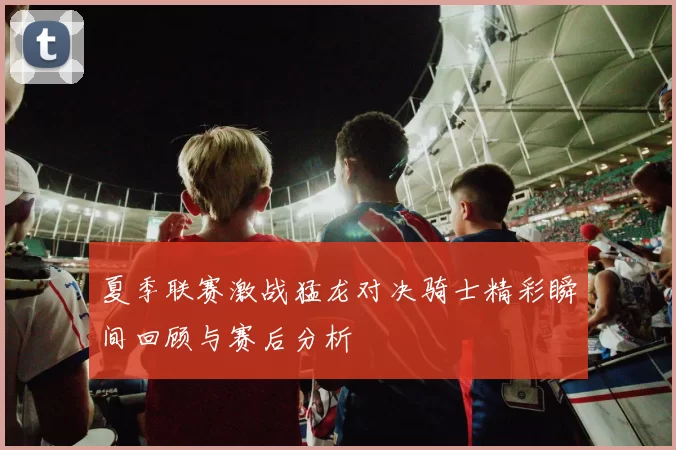 夏季联赛激战猛龙对决骑士精彩瞬间回顾与赛后分析