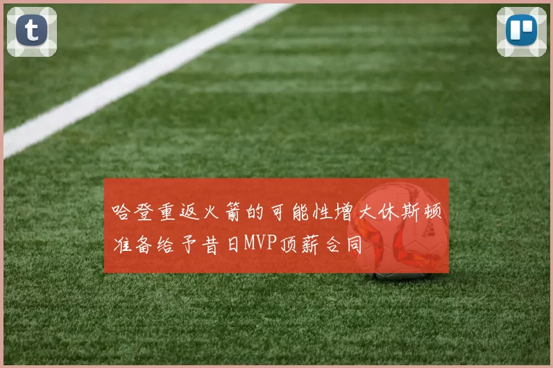 哈登重返火箭的可能性增大休斯顿准备给予昔日MVP顶薪合同